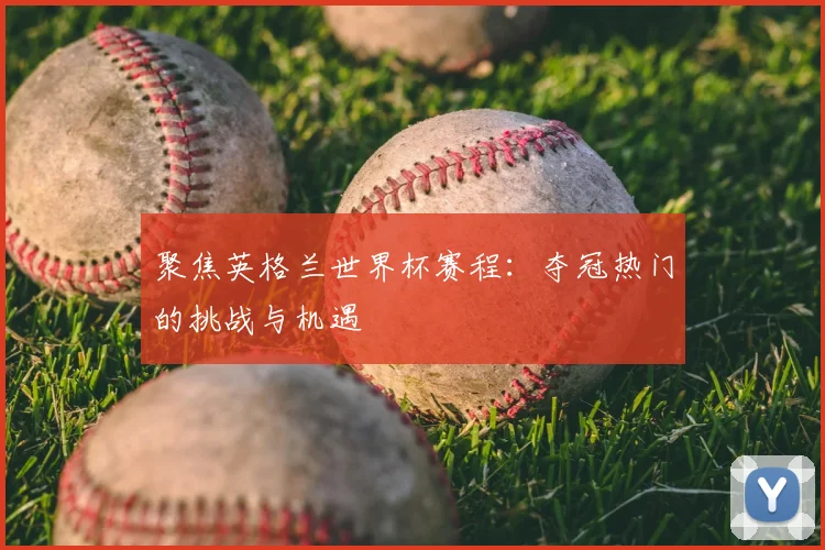 聚焦英格兰世界杯赛程:夺冠热门的挑战与机遇