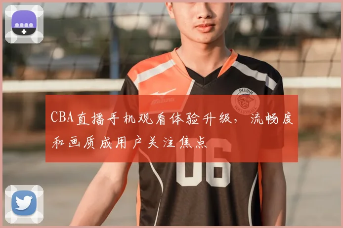 CBA直播手机观看体验升级,流畅度和画质成用户关注焦点