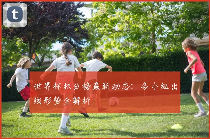 世界杯积分榜最新动态:各小组出线形势全解析
