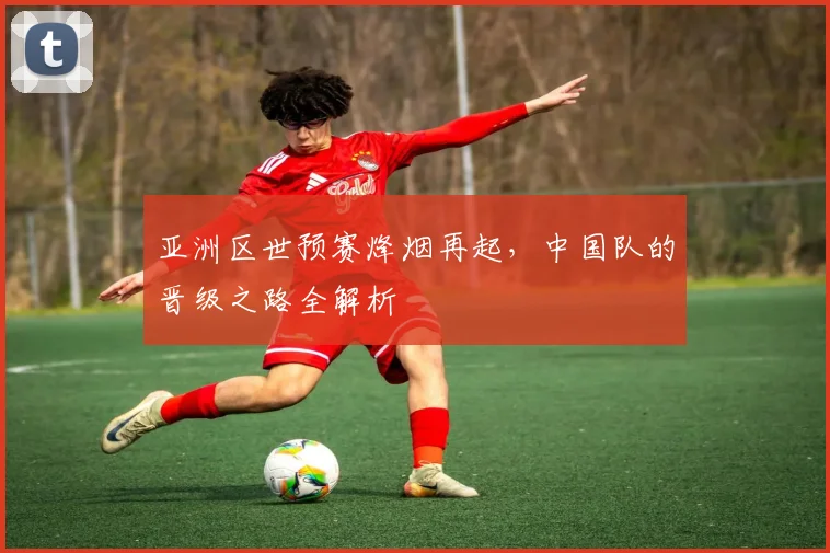 亚洲区世预赛烽烟再起，中国队的晋级之路全解析