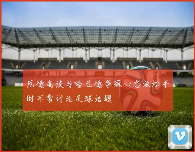 厄德高谈与哈兰德争冠心态放松平时不常讨论足球话题