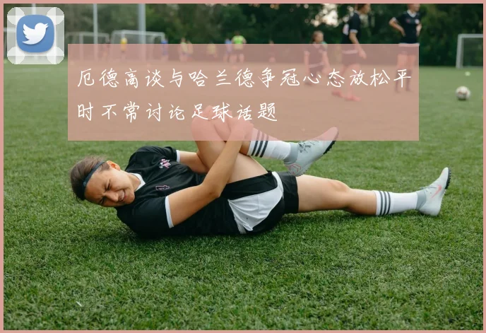 厄德高谈与哈兰德争冠心态放松平时不常讨论足球话题