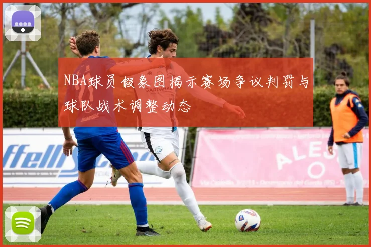 NBA球员假象图揭示赛场争议判罚与球队战术调整动态