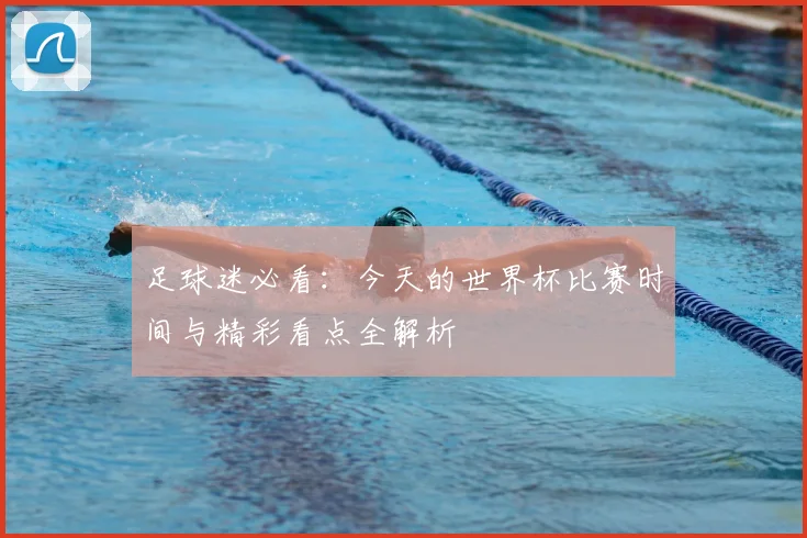 足球迷必看:今天的世界杯比赛时间与精彩看点全解析