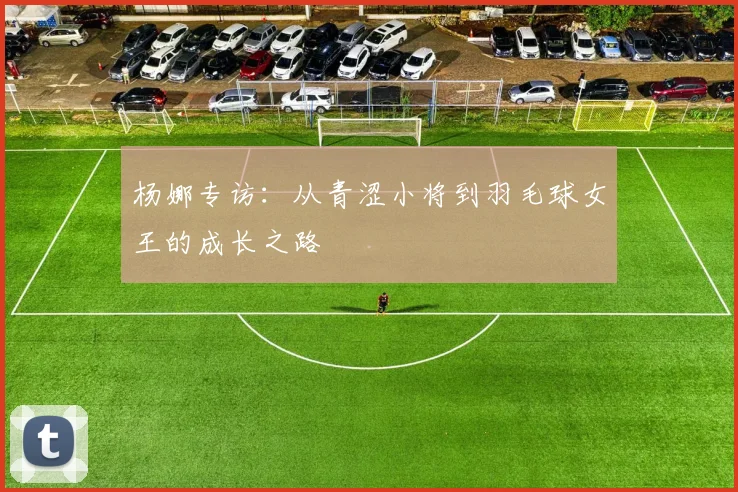 杨娜专访：从青涩小将到羽毛球女王的成长之路