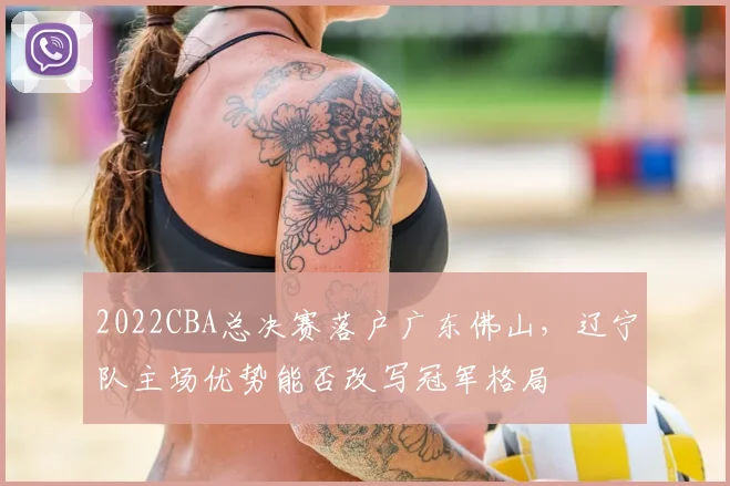 2022CBA总决赛落户广东佛山，辽宁队主场优势能否改写冠军格局