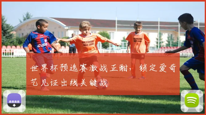 世界杯预选赛激战正酣,锁定爱奇艺见证出线关键战