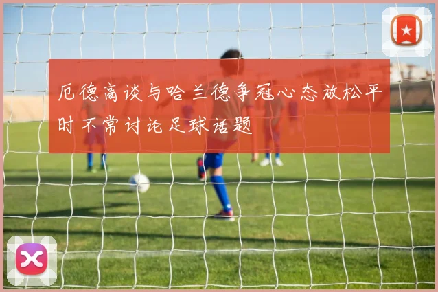 厄德高谈与哈兰德争冠心态放松平时不常讨论足球话题