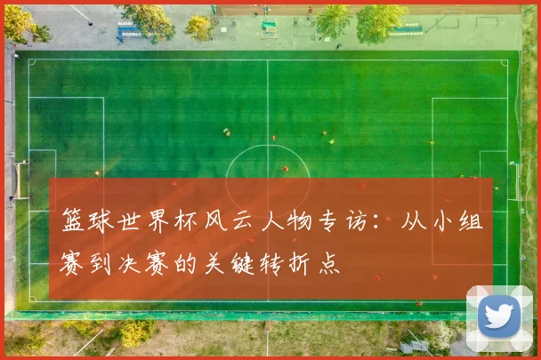篮球世界杯风云人物专访:从小组赛到决赛的关键转折点