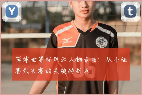 篮球世界杯风云人物专访:从小组赛到决赛的关键转折点