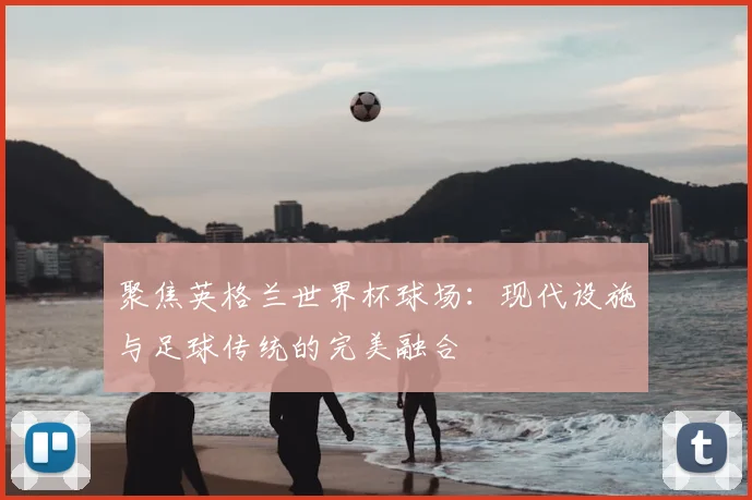 聚焦英格兰世界杯球场：现代设施与足球传统的完美融合