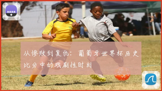 从惨败到复仇:葡萄牙世界杯历史比分中的戏剧性时刻