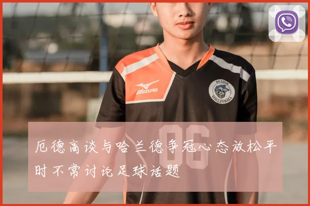厄德高谈与哈兰德争冠心态放松平时不常讨论足球话题