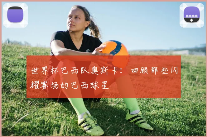 世界杯巴西队奥斯卡:回顾那些闪耀赛场的巴西球星