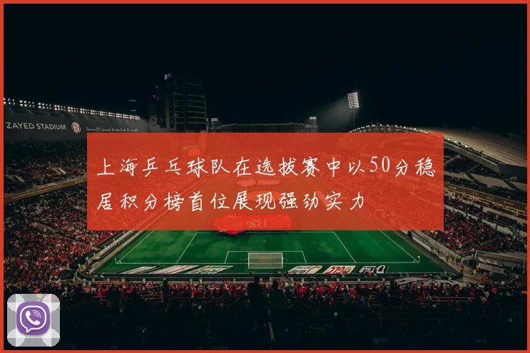 上海乒乓球队在选拔赛中以50分稳居积分榜首位展现强劲实力