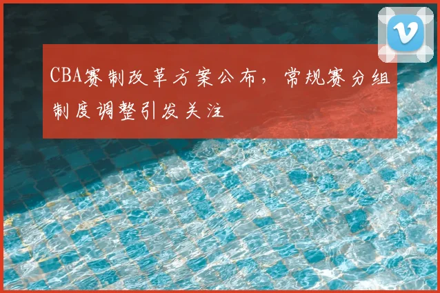 CBA赛制改革方案公布,常规赛分组制度调整引发关注
