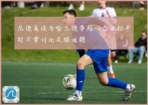 厄德高谈与哈兰德争冠心态放松平时不常讨论足球话题