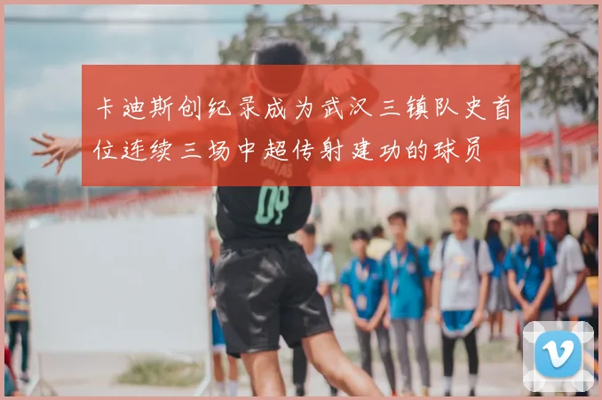 卡迪斯创纪录成为武汉三镇队史首位连续三场中超传射建功的球员