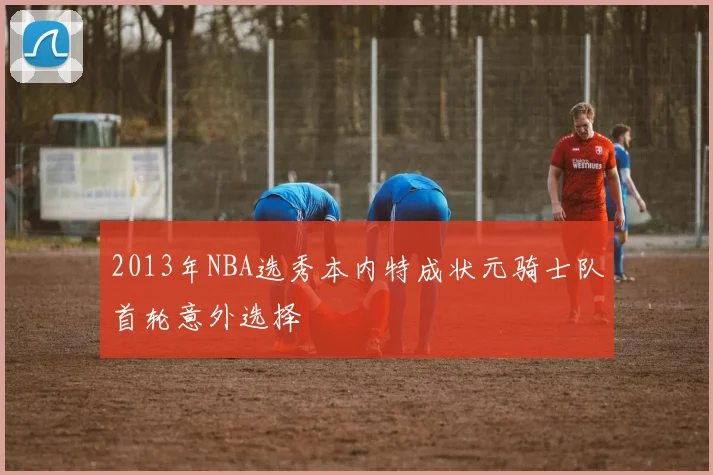 2013年NBA选秀本内特成状元骑士队首轮意外选择