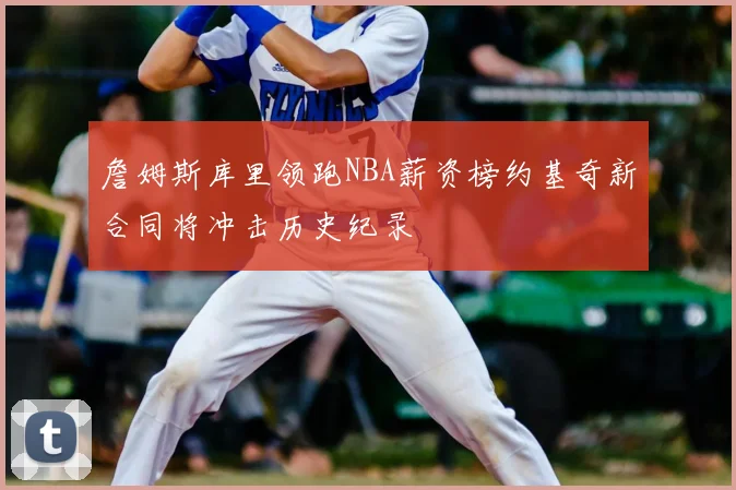 詹姆斯库里领跑NBA薪资榜约基奇新合同将冲击历史纪录