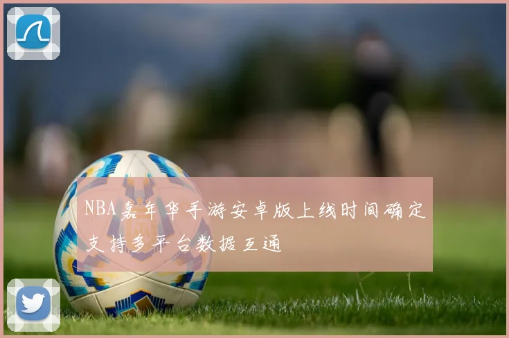 NBA嘉年华手游安卓版上线时间确定支持多平台数据互通