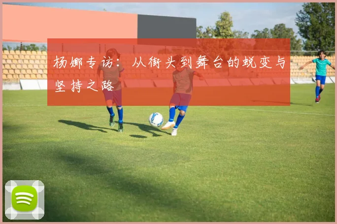 杨娜专访:从街头到舞台的蜕变与坚持之路