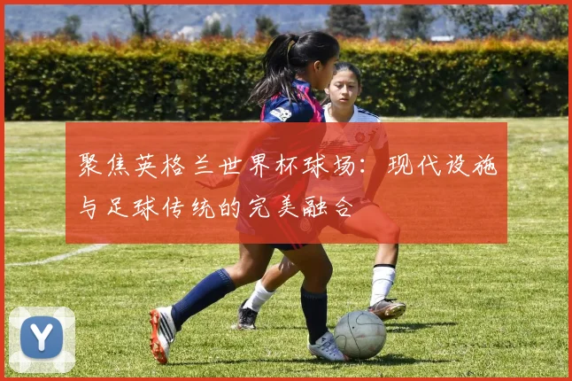 聚焦英格兰世界杯球场:现代设施与足球传统的完美融合