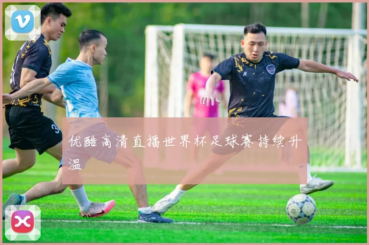 优酷高清直播世界杯足球赛持续升温