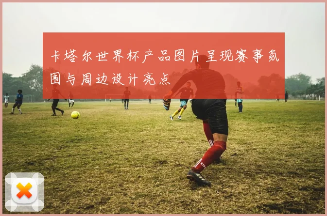 卡塔尔世界杯产品图片呈现赛事氛围与周边设计亮点