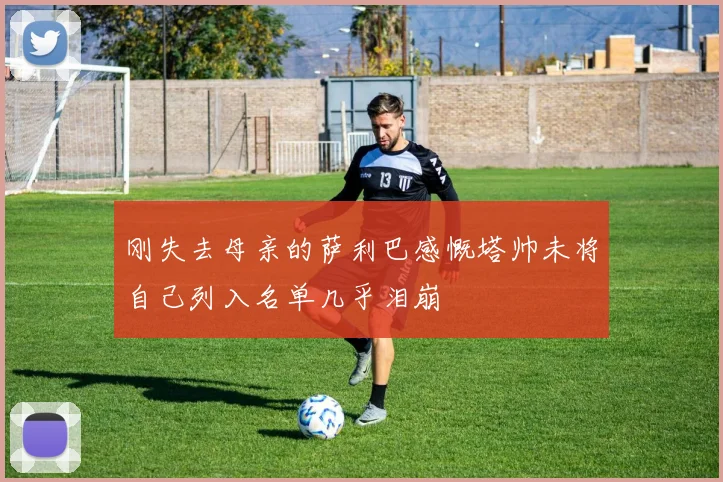 刚失去母亲的萨利巴感慨塔帅未将自己列入名单几乎泪崩