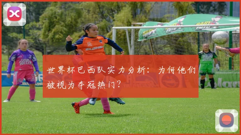 世界杯巴西队实力分析：为何他们被视为夺冠热门？