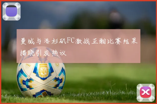曼城与洛杉矶FC激战正酣比赛结果揭晓引发热议