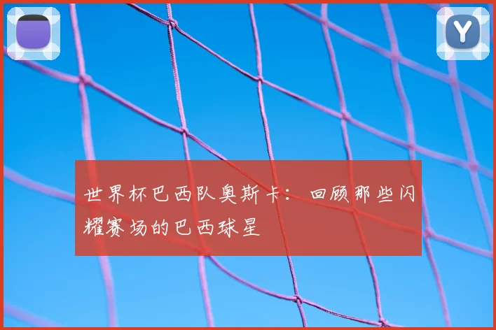世界杯巴西队奥斯卡:回顾那些闪耀赛场的巴西球星