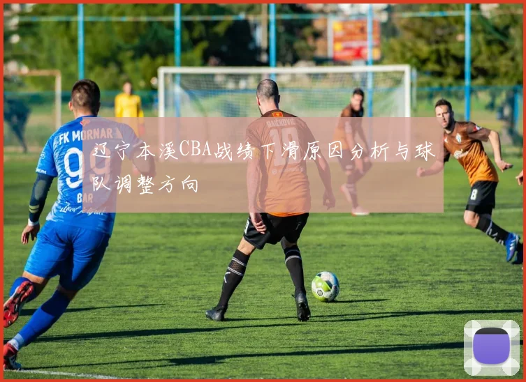 辽宁本溪CBA战绩下滑原因分析与球队调整方向