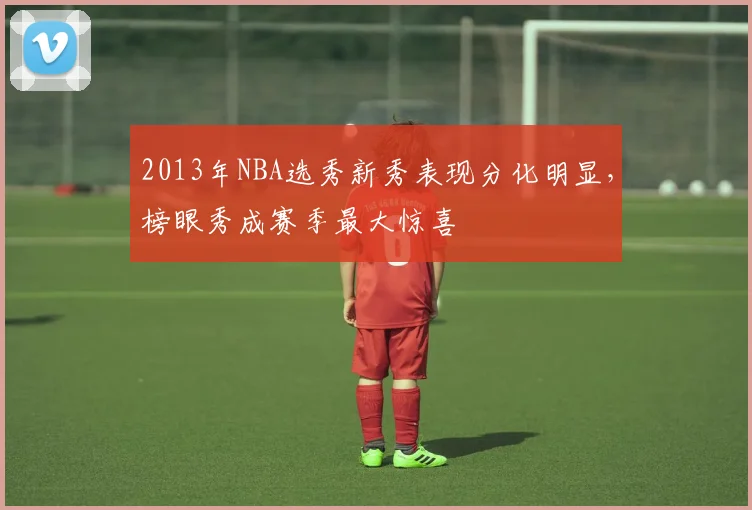 2013年NBA选秀新秀表现分化明显,榜眼秀成赛季最大惊喜