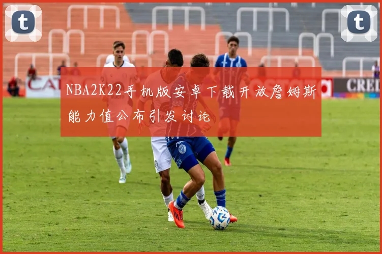NBA2K22手机版安卓下载开放詹姆斯能力值公布引发讨论