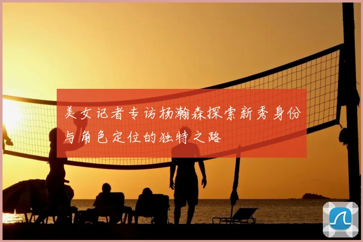 美女记者专访杨瀚森探索新秀身份与角色定位的独特之路