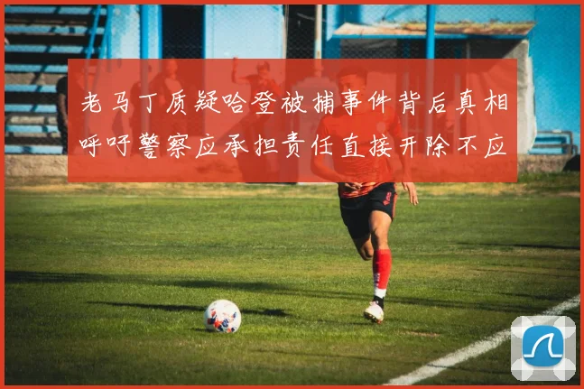 老马丁质疑哈登被捕事件背后真相呼吁警察应承担责任直接开除不应出风头