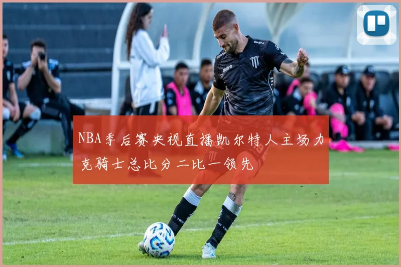 NBA季后赛央视直播凯尔特人主场力克骑士总比分二比一领先