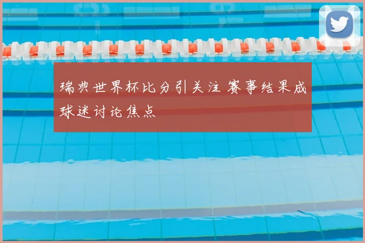 瑞典世界杯比分引关注 赛事结果成球迷讨论焦点
