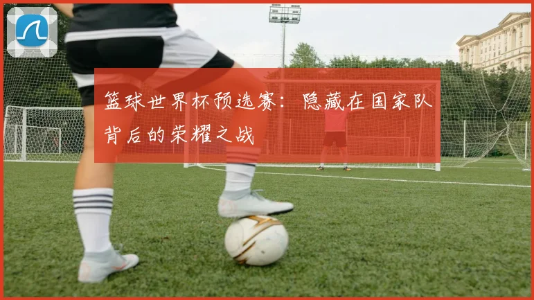 篮球世界杯预选赛:隐藏在国家队背后的荣耀之战