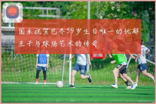 国米祝贺巴乔59岁生日唯一的忧郁王子与球场艺术的传奇