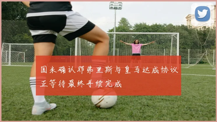 国米确认邓弗里斯与皇马达成协议正等待最终手续完成