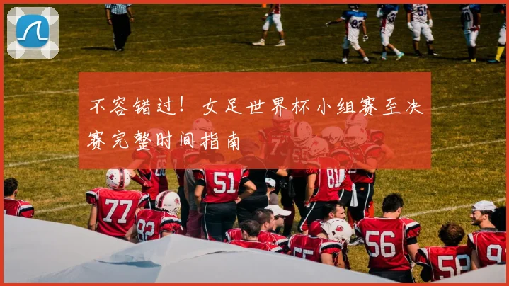 不容错过!女足世界杯小组赛至决赛完整时间指南