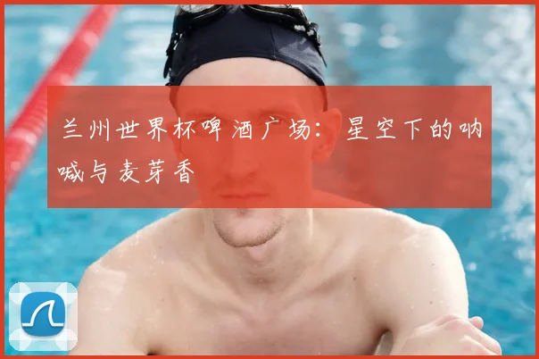 兰州世界杯啤酒广场:星空下的呐喊与麦芽香