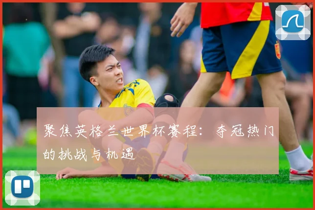 聚焦英格兰世界杯赛程：夺冠热门的挑战与机遇