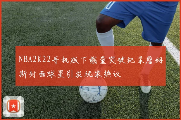 NBA2K22手机版下载量突破纪录詹姆斯封面球星引发玩家热议