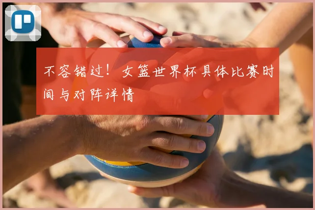 不容错过!女篮世界杯具体比赛时间与对阵详情