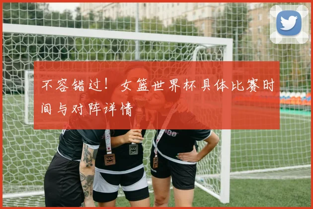 不容错过！女篮世界杯具体比赛时间与对阵详情