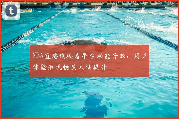 NBA直播线观看平台功能升级，用户体验和流畅度大幅提升